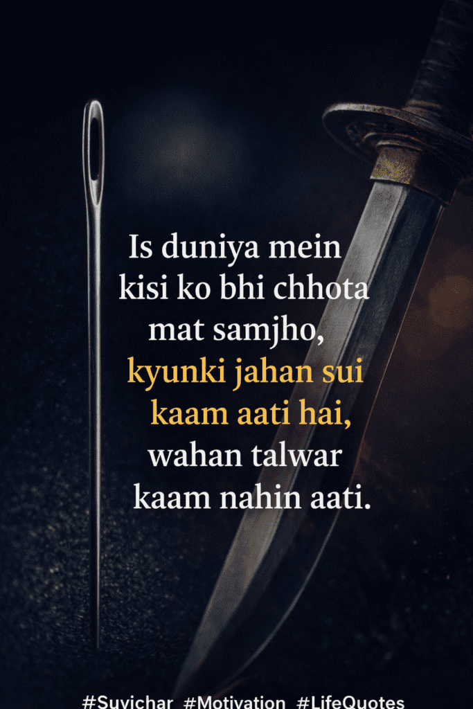 “इस दुनिया में किसी को भी छोटा मत समझो, क्योंकि जहाँ सुई काम आती है, वहाँ तलवार काम नहीं आती।”
यह विचार हमें सिखाता है कि हर व्यक्ति और हर चीज का अपना महत्व होता है। कोई भी छोटा या बड़ा नहीं होता, बस उसका काम अलग होता है।